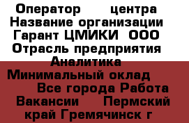 Оператор Call-центра › Название организации ­ Гарант-ЦМИКИ, ООО › Отрасль предприятия ­ Аналитика › Минимальный оклад ­ 17 000 - Все города Работа » Вакансии   . Пермский край,Гремячинск г.